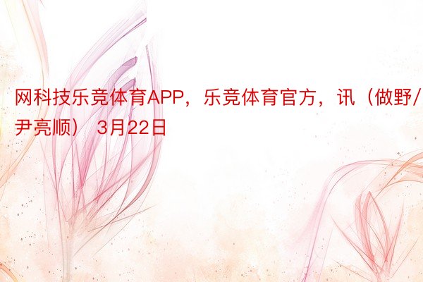 网科技乐竞体育APP，乐竞体育官方，讯（做野/尹亮顺） 3月22日